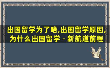 出国留学为了啥,出国留学原因,为什么出国留学 - 新航道前程留学